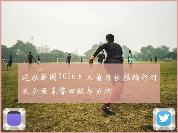 运动新闻2026年火箭与快船精彩对决全场录像回顾与分析