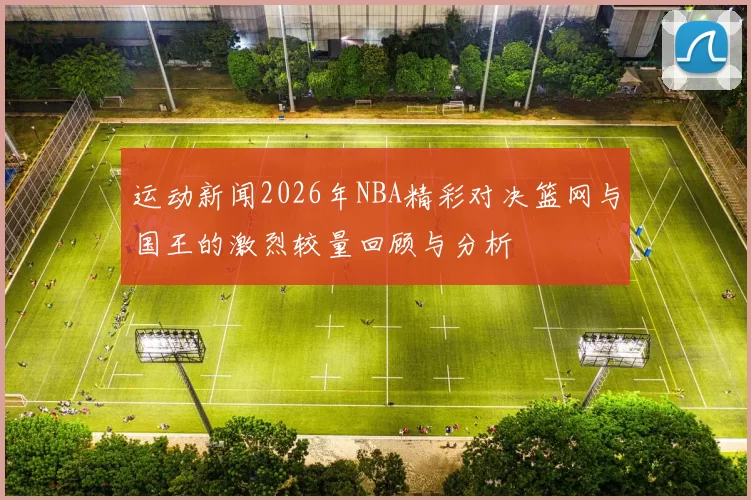 运动新闻2026年NBA精彩对决篮网与国王的激烈较量回顾与分析