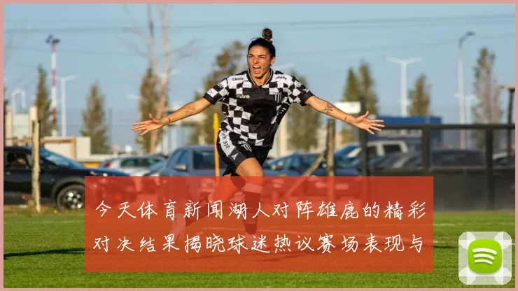 今天体育新闻湖人对阵雄鹿的精彩对决结果揭晓球迷热议赛场表现与战术分析