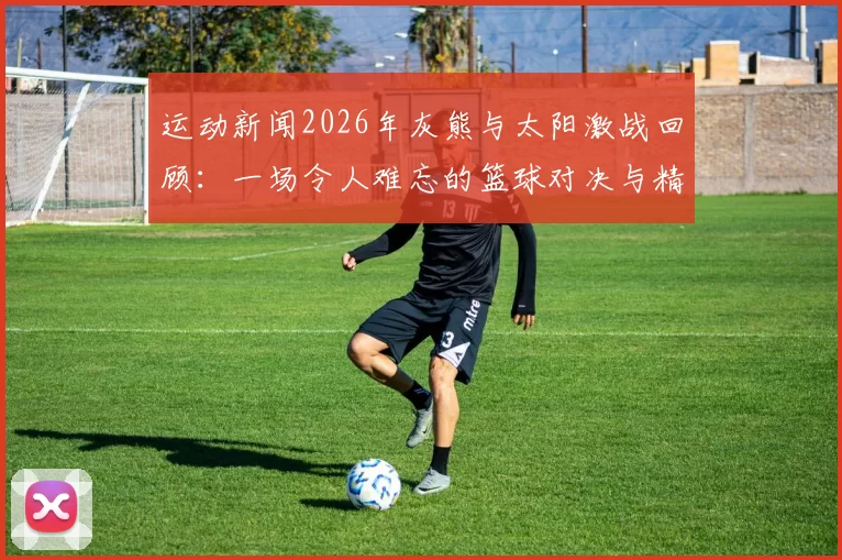 运动新闻2026年灰熊与太阳激战回顾：一场令人难忘的篮球对决与精彩瞬间