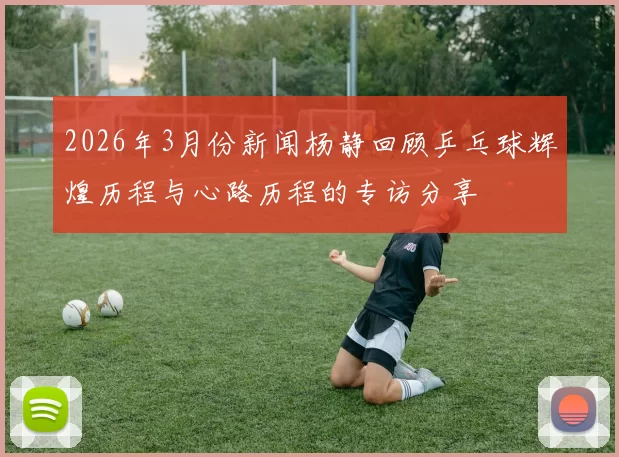 2026年3月份新闻杨静回顾乒乓球辉煌历程与心路历程的专访分享