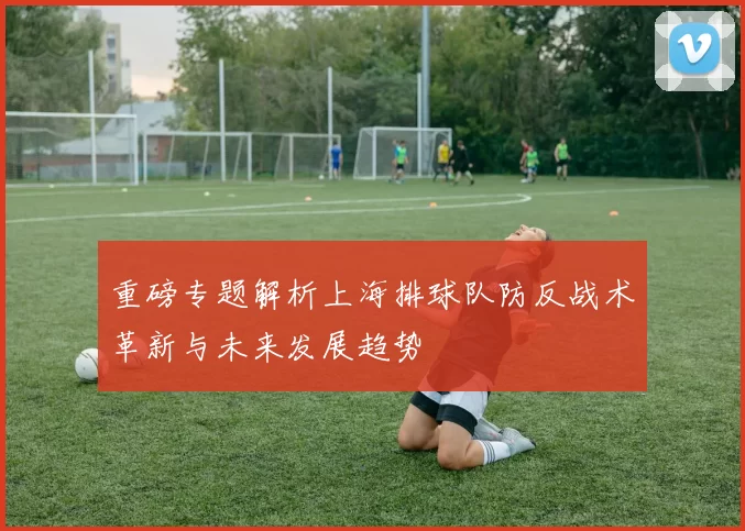 重磅专题解析上海排球队防反战术革新与未来发展趋势